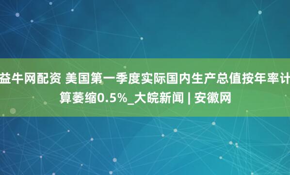 益牛网配资 美国第一季度实际国内生产总值按年率计算萎缩0.5%_大皖新闻 | 安徽网
