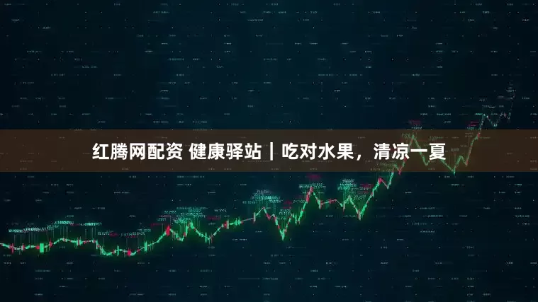 红腾网配资 健康驿站｜吃对水果，清凉一夏