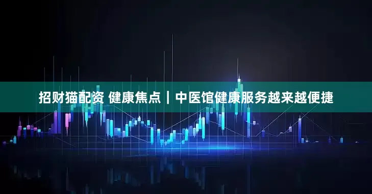 招财猫配资 健康焦点｜中医馆健康服务越来越便捷