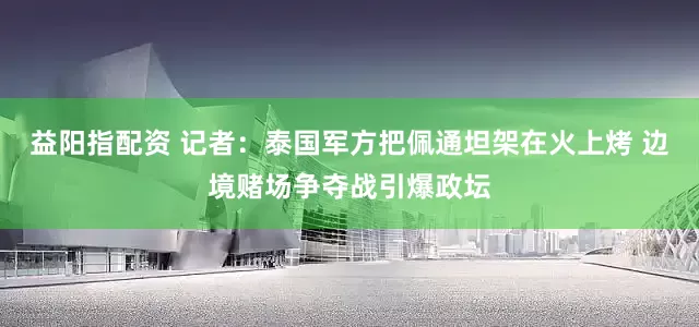 益阳指配资 记者：泰国军方把佩通坦架在火上烤 边境赌场争夺战引爆政坛