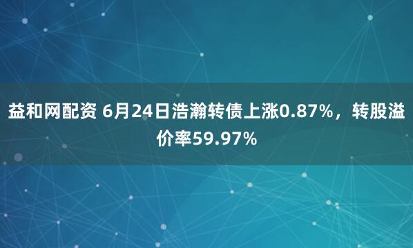 益和网配资 6月24日浩瀚转债上涨0.87%，转股溢价率59.97%