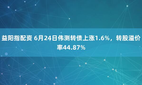 益阳指配资 6月24日伟测转债上涨1.6%，转股溢价率44.87%