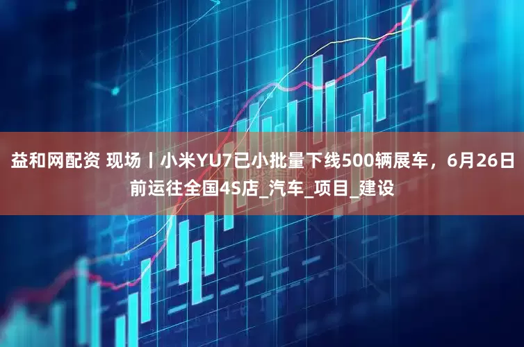 益和网配资 现场丨小米YU7已小批量下线500辆展车，6月26日前运往全国4S店_汽车_项目_建设