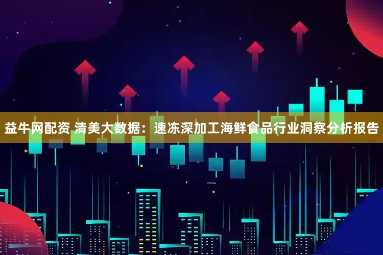 益牛网配资 清美大数据：速冻深加工海鲜食品行业洞察分析报告