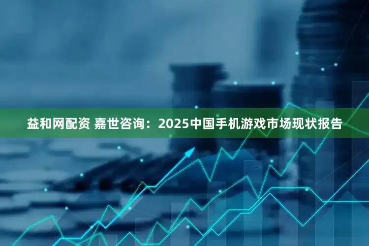 益和网配资 嘉世咨询：2025中国手机游戏市场现状报告