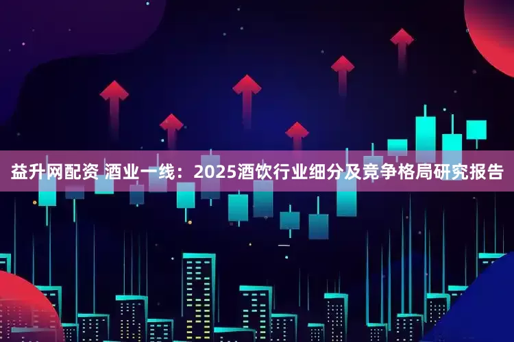 益升网配资 酒业一线：2025酒饮行业细分及竞争格局研究报告