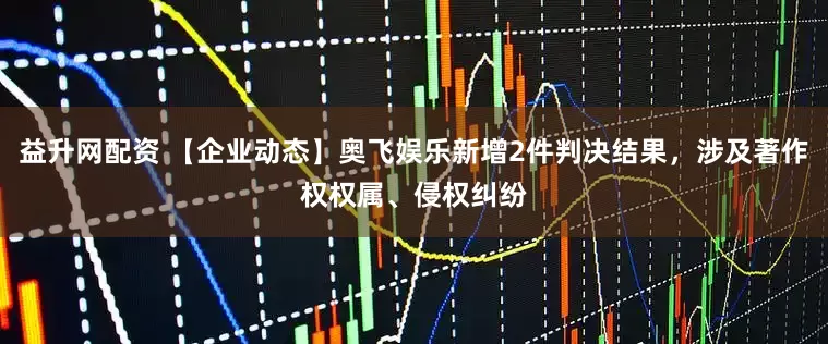 益升网配资 【企业动态】奥飞娱乐新增2件判决结果，涉及著作权权属、侵权纠纷