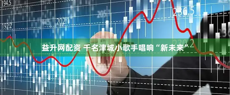 益升网配资 千名津城小歌手唱响“新未来”