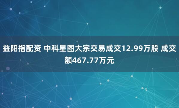 益阳指配资 中科星图大宗交易成交12.99万股 成交额467.77万元