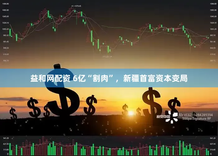 益和网配资 6亿“割肉”，新疆首富资本变局