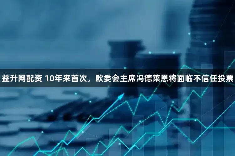 益升网配资 10年来首次，欧委会主席冯德莱恩将面临不信任投票