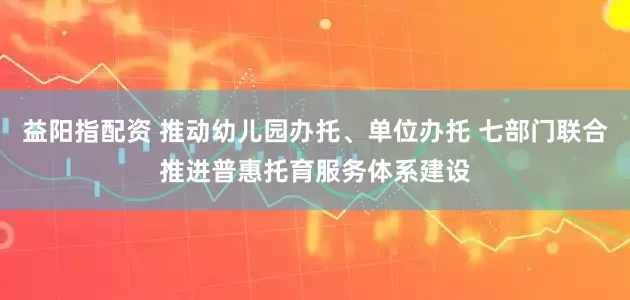 益阳指配资 推动幼儿园办托、单位办托 七部门联合推进普惠托育服务体系建设