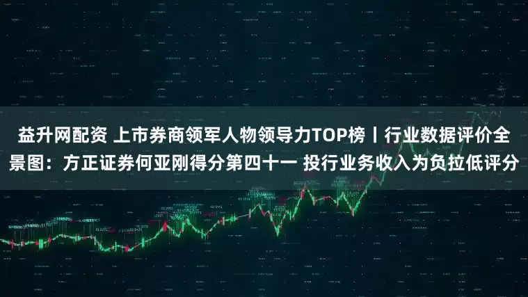 益升网配资 上市券商领军人物领导力TOP榜丨行业数据评价全景图：方正证券何亚刚得分第四十一 投行业务收入为负拉低评分