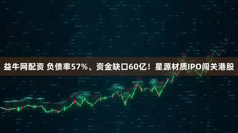 益牛网配资 负债率57%、资金缺口60亿！星源材质IPO闯关港股