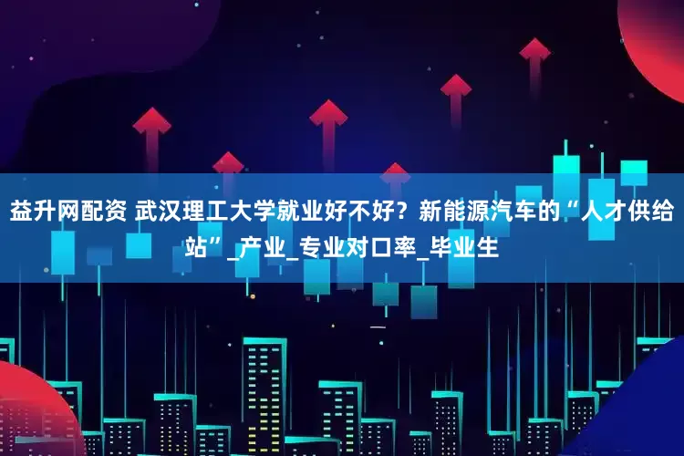 益升网配资 武汉理工大学就业好不好？新能源汽车的“人才供给站”_产业_专业对口率_毕业生