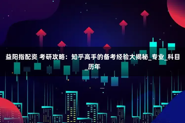 益阳指配资 考研攻略：知乎高手的备考经验大揭秘_专业_科目_历年