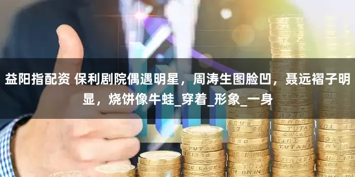 益阳指配资 保利剧院偶遇明星，周涛生图脸凹，聂远褶子明显，烧饼像牛蛙_穿着_形象_一身