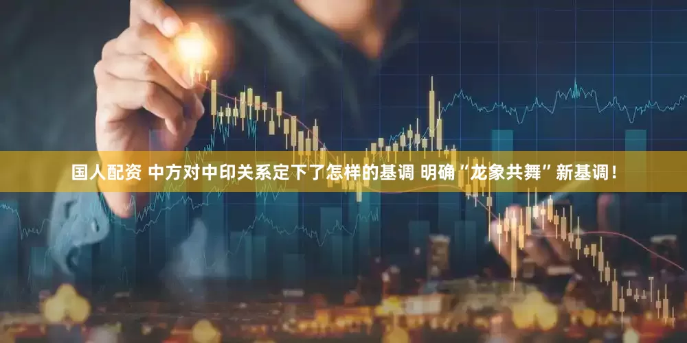 国人配资 中方对中印关系定下了怎样的基调 明确“龙象共舞”新基调！