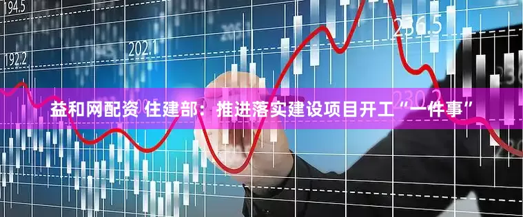 益和网配资 住建部：推进落实建设项目开工“一件事”