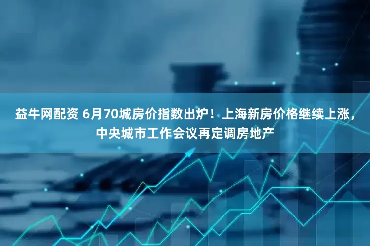 益牛网配资 6月70城房价指数出炉！上海新房价格继续上涨，中央城市工作会议再定调房地产