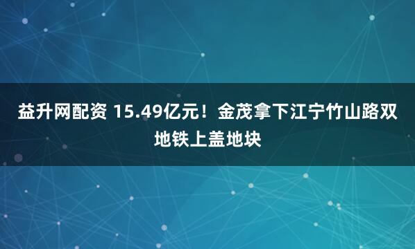 益升网配资 15.49亿元！金茂拿下江宁竹山路双地铁上盖地块