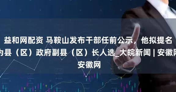 益和网配资 马鞍山发布干部任前公示，他拟提名为县（区）政府副县（区）长人选_大皖新闻 | 安徽网