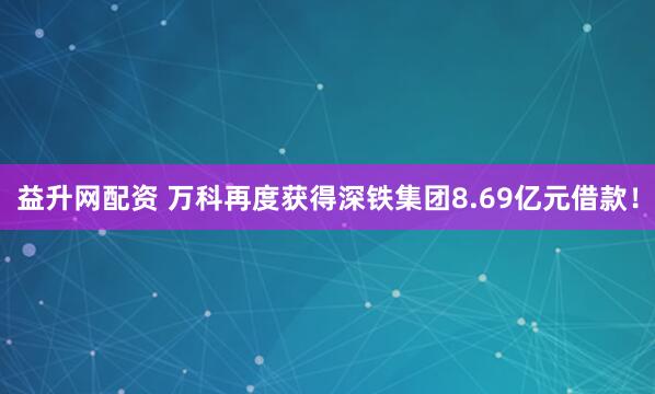 益升网配资 万科再度获得深铁集团8.69亿元借款！