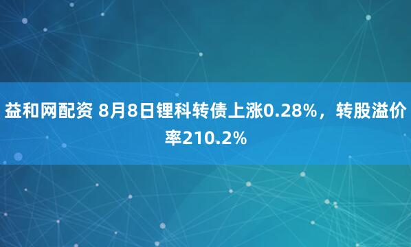 益和网配资 8月8日锂科转债上涨0.28%，转股溢价率210.2%