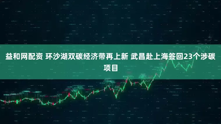 益和网配资 环沙湖双碳经济带再上新 武昌赴上海签回23个涉碳项目