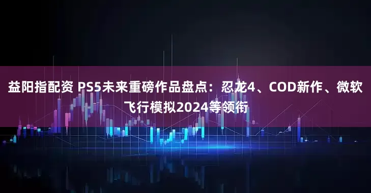 益阳指配资 PS5未来重磅作品盘点:忍龙4、COD新作、微软飞行模拟2024等领衔