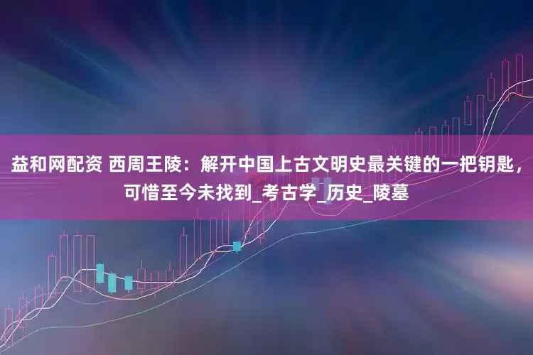 益和网配资 西周王陵:解开中国上古文明史最关键的一把钥匙,可惜至今未找到_考古学_历史_陵墓