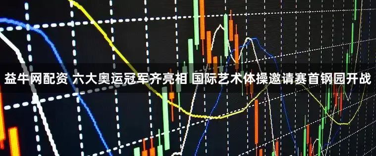 益牛网配资 六大奥运冠军齐亮相 国际艺术体操邀请赛首钢园开战
