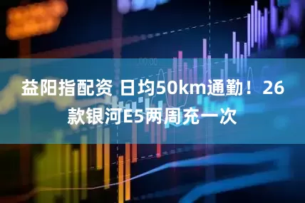 益阳指配资 日均50km通勤！26款银河E5两周充一次