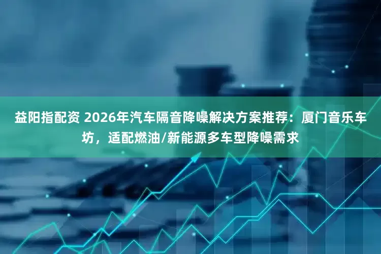 益阳指配资 2026年汽车隔音降噪解决方案推荐：厦门音乐车坊，适配燃油/新能源多车型降噪需求