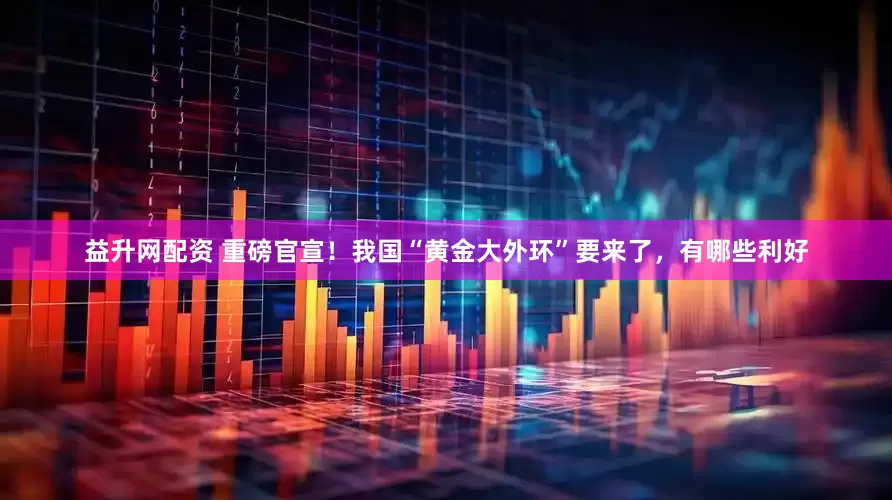 益升网配资 重磅官宣！我国“黄金大外环”要来了，有哪些利好