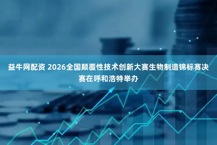 益牛网配资 2026全国颠覆性技术创新大赛生物制造锦标赛决赛在呼和浩特举办
