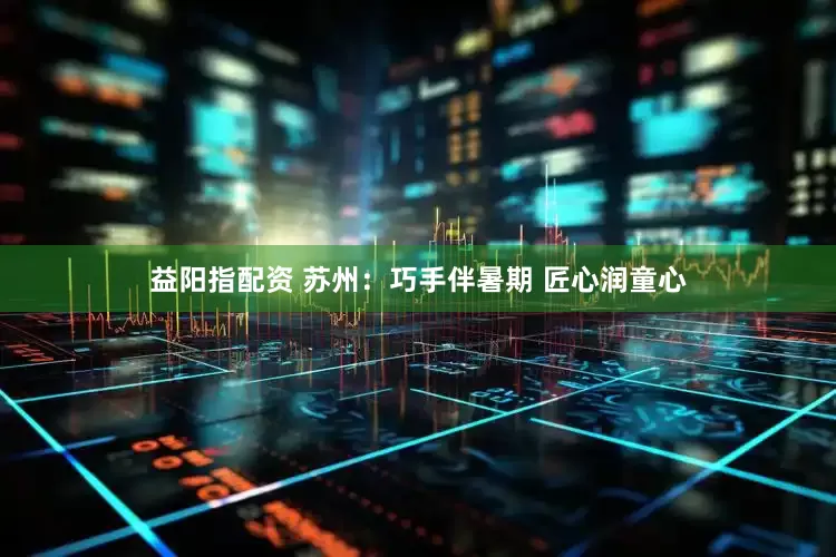 益阳指配资 苏州：巧手伴暑期 匠心润童心